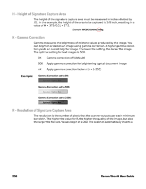 Page 278258 Xenon/Granit User Guide
H - Height of Signature Capture Area
The height of the signature capture area must be measured in inches divided by 
.01. In the example, the height of the area to be captured is 3/8 inch, resulting in a 
value of H = .375/0.01 = 37.5. 
K - Gamma Correction
Gamma measures the brightness of midtone values produced by the image. You 
can brighten or darken an image using gamma correction. A higher gamma correc-
tion yields an overall brighter image. The lower the setting, the...