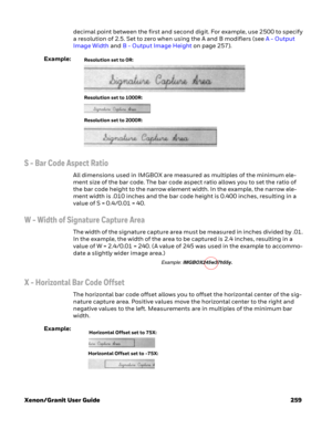 Page 279Xenon/Granit User Guide 259decimal point between the first and second digit. For example, use 2500 to specify 
a resolution of 2.5. Set to zero when using the A and B modifiers (see A - Output 
Image Width and B - Output Image Height on page 257).
Example:
S - Bar Code Aspect Ratio
All dimensions used in IMGBOX are measured as multiples of the minimum ele-
ment size of the bar code. The bar code aspect ratio allows you to set the ratio of 
the bar code height to the narrow element width. In the example,...