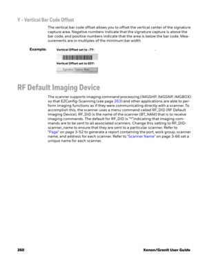 Page 280260 Xenon/Granit User Guide
Y - Vertical Bar Code Offset
The vertical bar code offset allows you to offset the vertical center of the signature 
capture area. Negative numbers indicate that the signature capture is above the 
bar code, and positive numbers indicate that the area is below the bar code. Mea-
surements are in multiples of the minimum bar width
Example:. 
RF Default Imaging Device
The scanner supports imaging command processing (IMGSHP, IMGSNP, IMGBOX) 
so that EZConfig-Scanning (see page...