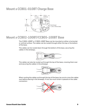 Page 29Xenon/Granit User Guide9
Mount a CCB01-010BT Charge Base
Mount a CCB02-100BT/CCB05-100BT Base
The CCB02-100BT or CCB05-100BT Base can be mounted on either a horizontal 
or vertical surface. The cables can be routed through either the top or the bottom 
of the base. 
The cables can be routed down through the bottom of the base, securing the 
cables in the wireways.
The cables can also be routed up through the top of the base, crossing them over 
and securing the cables in the wireways. 
When routing the...
