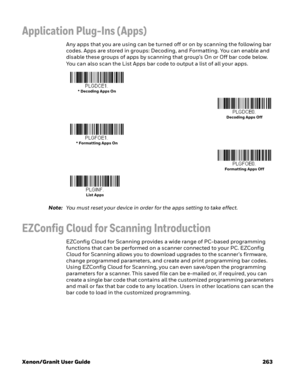 Page 283Xenon/Granit User Guide 263
Application Plug-Ins (Apps)
Any apps that you are using can be turned off or on by scanning the following bar 
codes. Apps are stored in groups: Decoding, and Formatting. You can enable and 
disable these groups of apps by scanning that group’s On or Off bar code below. 
You can also scan the List Apps bar code to output a list of all your apps. 
Note:You must reset your device in order for the apps setting to take effect.
EZConfig Cloud for Scanning Introduction
EZConfig...