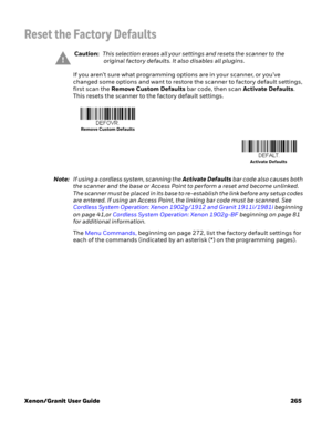 Page 285Xenon/Granit User Guide 265
Reset the Factory Defaults
If you aren’t sure what programming options are in your scanner, or you’ve 
changed some options and want to restore the scanner to factory default settings, 
first scan the Remove Custom Defaults bar code, then scan Activate Defaults. 
This resets the scanner to the factory default settings.
Note:If using a cordless system, scanning the Activate Defaults bar code also causes both 
the scanner and the base or Access Point to perform a reset and...
