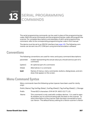 Page 287CHAPTER
13
Xenon/Granit User Guide 267
SERIAL PROGRAMMING 
COMMANDS
The serial programming commands can be used in place of the programming bar 
codes. Both the serial commands and the programming bar codes will program the 
scanner. For complete descriptions and examples of each serial programming 
command, refer to the corresponding programming bar code in this manual.
The device must be set to an RS232 interface (see page 16). The following com-
mands can be sent via a PC COM port using terminal...