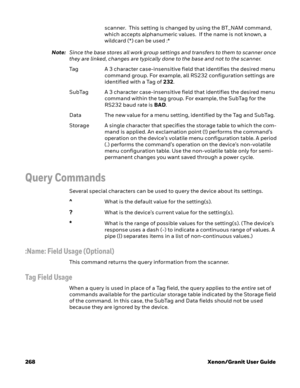 Page 288268 Xenon/Granit User Guidescanner.  This setting is changed by using the BT_NAM command, 
which accepts alphanumeric values.  If the name is not known, a 
wildcard (*) can be used :*
Note:Since the base stores all work group settings and transfers to them to scanner once 
they are linked, changes are typically done to the base and not to the scanner.
Tag A 3 character case-insensitive field that identifies the desired menu 
command group. For example, all RS232 configuration settings are 
identified...