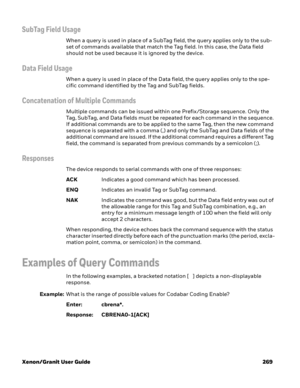 Page 289Xenon/Granit User Guide 269
SubTag Field Usage 
When a query is used in place of a SubTag field, the query applies only to the sub-
set of commands available that match the Tag field. In this case, the Data field 
should not be used because it is ignored by the device.
Data Field Usage
When a query is used in place of the Data field, the query applies only to the spe-
cific command identified by the Tag and SubTag fields.
Concatenation of Multiple Commands
Multiple commands can be issued within one...
