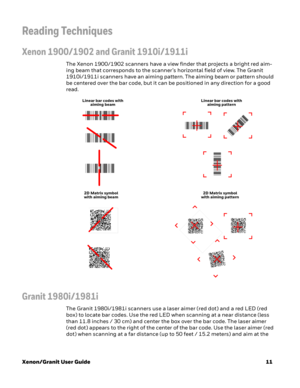 Page 31Xenon/Granit User Guide11
Reading Techniques
Xenon 1900/1902 and Granit 1910i/1911i
The Xenon 1900/1902 scanners have a view finder that projects a bright red aim-
ing beam that corresponds to the scanner’s horizontal field of view. The Granit 
1910i/1911i scanners have an aiming pattern. The aiming beam or pattern should 
be centered over the bar code, but it can be positioned in any direction for a good 
read.
Granit 1980i/1981i
The Granit 1980i/1981i scanners use a laser aimer (red dot) and a red LED...