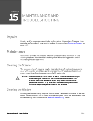 Page 351CHAPTER
15
Xenon/Granit User Guide 331
MAINTENANCE AND 
TROUBLESHOOTING
Repairs
Repairs and/or upgrades are not to be performed on this product. These services 
are to be performed only by an authorized service center (see Customer Support on 
page xvii).
Maintenance
Your device provides reliable and efficient operation with a minimum of care. 
Although specific maintenance is not required, the following periodic checks 
ensure dependable operation:
Cleaning the Scanner
The scanner or base’s housing may...