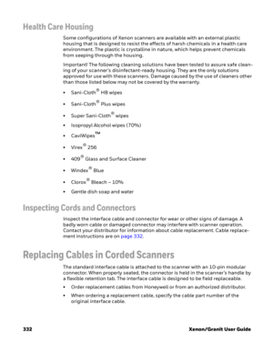 Page 352332 Xenon/Granit User Guide
Health Care Housing
Some configurations of Xenon scanners are available with an external plastic 
housing that is designed to resist the effects of harsh chemicals in a health care 
environment. The plastic is crystalline in nature, which helps prevent chemicals 
from seeping through the housing.
Important! The following cleaning solutions have been tested to assure safe clean-
ing of your scanner’s disinfectant-ready housing. They are the only solutions 
approved for use with...