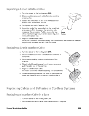 Page 353Xenon/Granit User Guide 333
Replacing a Xenon Interface Cable
1. Turn the power to the host system OFF.
2. Disconnect the scanner’s cable from the terminal 
or computer.
3. Locate the small hole on the back of the scanner’s 
handle. This is the cable release.
4. Straighten one end of a paper clip.
5. Insert the end of the paper clip into the small hole 
and press in. This depresses the retention tab, 
releasing the connector. Pull the connector out 
while maintaining pressure on the paper clip, then...