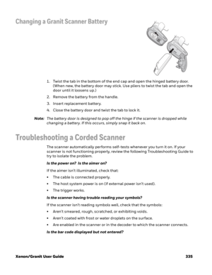 Page 355Xenon/Granit User Guide 335
Changing a Granit Scanner Battery
1. Twist the tab in the bottom of the end cap and open the hinged battery door. 
(When new, the battery door may stick. Use pliers to twist the tab and open the 
door until it loosens up.)
2. Remove the battery from the handle.
3. Insert replacement battery.
4. Close the battery door and twist the tab to lock it.
Note:The battery door is designed to pop off the hinge if the scanner is dropped while 
changing a battery. If this occurs, simply...