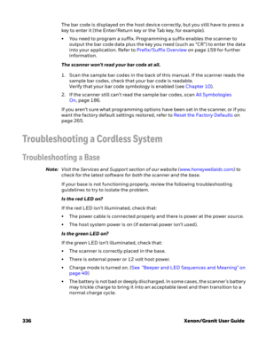Page 356336 Xenon/Granit User GuideThe bar code is displayed on the host device correctly, but you still have to press a 
key to enter it (the Enter/Return key or the Tab key, for example).
• You need to program a suffix. Programming a suffix enables the scanner to 
output the bar code data plus the key you need (such as “CR”) to enter the data 
into your application. Refer to Prefix/Suffix Overview on page 159 for further 
information.
The scanner won’t read your bar code at all.
1. Scan the sample bar codes in...