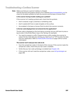 Page 357Xenon/Granit User Guide 337
Troubleshooting a Cordless Scanner
Note:Make sure that your scanner’s battery is charged.
Visit the Services and Support section of our website (www.honeywellaidc.com) to 
check for the latest software for both the scanner and the base or Access Point.
Is the scanner having trouble reading your symbols?
If the scanner isn’t reading symbols well, check that the symbols:
• Aren’t smeared, rough, scratched, or exhibiting voids.
• Aren’t coated with frost or water droplets on the...