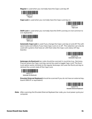 Page 51Xenon/Granit User Guide31 Regular is used when you normally have the Caps Lock key off.
Caps Lock is used when you normally have the Caps Lock key on.
Shift Lock is used when you normally have the Shift Lock key on (not common to 
U.S. keyboards).
Automatic Caps Lock is used if you change the Caps Lock key on and off. The soft-
ware tracks and reflects if you have Caps Lock on or off . This selection can only be 
used with systems that have an LED that notes the Caps Lock status (AT key-
boards)....