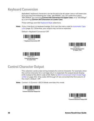 Page 5232Xenon/Granit User Guide
Keyboard Conversion
Alphabetic keyboard characters can be forced to be all upper case or all lowercase. 
So if you have the following bar code: “abc569GK,” you can make the output 
“ABC569GK” by scanning Convert All Characters to Upper Case, or to “abc569gk” 
by scanning Convert All Characters to Lower Case. 
These settings override Keyboard Style selections. 
Note:If your interface is a keyboard wedge, first scan the menu code for Automatic Caps 
Lock (page 31). Otherwise, your...