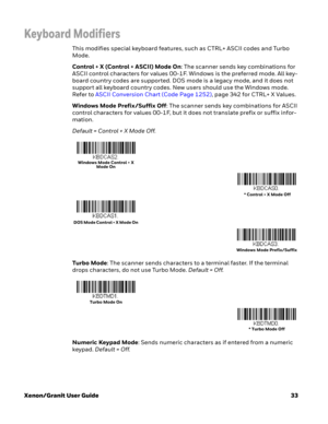 Page 53Xenon/Granit User Guide33
Keyboard Modifiers
This modifies special keyboard features, such as CTRL+ ASCII codes and Turbo 
Mode.
Control + X (Control + ASCII) Mode On: The scanner sends key combinations for 
ASCII control characters for values 00-1F. Windows is the preferred mode. All key-
board country codes are supported. DOS mode is a legacy mode, and it does not 
support all keyboard country codes. New users should use the Windows mode. 
Refer to ASCII Conversion Chart (Code Page 1252), page 342 for...