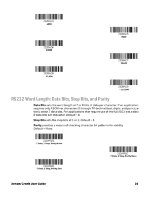 Page 55Xenon/Granit User Guide35
RS232 Word Length: Data Bits, Stop Bits, and Parity
Data Bits sets the word length at 7 or 8 bits of data per character. If an application 
requires only ASCII Hex characters 0 through 7F decimal (text, digits, and punctua-
tion), select 7 data bits. For applications that require use of the full ASCII set, select 
8 data bits per character. Default = 8.
Stop Bits sets the stop bits at 1 or 2. Default = 1.
Parity provides a means of checking character bit patterns for validity....