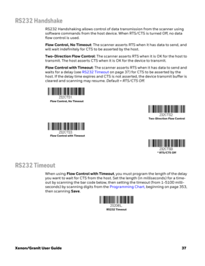 Page 57Xenon/Granit User Guide37
RS232 Handshake
RS232 Handshaking allows control of data transmission from the scanner using 
software commands from the host device. When RTS/CTS is turned Off, no data 
flow control is used. 
Flow Control, No Timeout: The scanner asserts RTS when it has data to send, and 
will wait indefinitely for CTS to be asserted by the host.
Two-Direction Flow Control: The scanner asserts RTS when it is OK for the host to 
transmit. The host asserts CTS when it is OK for the device to...