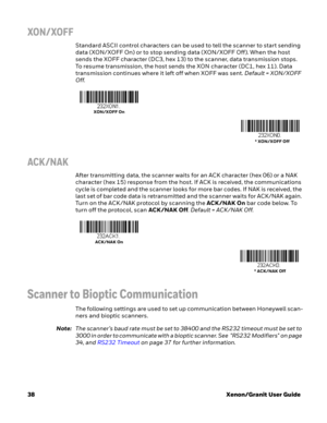 Page 5838Xenon/Granit User Guide
XON/ XOFF
Standard ASCII control characters can be used to tell the scanner to start sending 
data (XON/XOFF On) or to stop sending data (XON/XOFF Off). When the host 
sends the XOFF character (DC3, hex 13) to the scanner, data transmission stops. 
To resume transmission, the host sends the XON character (DC1, hex 11). Data 
transmission continues where it left off when XOFF was sent. Default = XON/XOFF 
Off.
ACK /NAK
After transmitting data, the scanner waits for an ACK...
