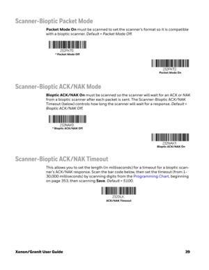 Page 59Xenon/Granit User Guide39
Scanner-Bioptic Packet Mode
Packet Mode On must be scanned to set the scanner’s format so it is compatible 
with a bioptic scanner. Default = Packet Mode Off.
Scanner-Bioptic ACK/NAK Mode
Bioptic ACK/NAK On must be scanned so the scanner will wait for an ACK or NAK 
from a bioptic scanner after each packet is sent. The Scanner-Bioptic ACK /NAK 
Timeout (below) controls how long the scanner will wait for a response. Default = 
Bioptic ACK /NAK Off.
Scanner-Bioptic ACK/NAK...