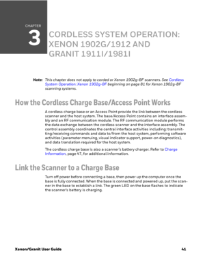 Page 61CHAPTER
3
Xenon/Granit User Guide41
CORDLESS SYSTEM OPERATION: 
XENON 1902G/1912 AND 
GRANIT 1911I/1981I
Note:This chapter does not apply to corded or Xenon 1902g-BF scanners. See Cordless 
System Operation: Xenon 1902g-BF beginning on page 81 for Xenon 1902g-BF 
scanning systems.
How the Cordless Charge Base/Access Point Works
A cordless charge base or an Access Point provide the link between the cordless 
scanner and the host system. The base/Access Point contains an interface assem-
bly and an RF...