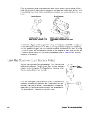 Page 6242Xenon/Granit User Guide If the scanner and base have previously been linked, you do not receive any feed-
back. If this is the first time that the scanner and base are linked, both devices emit 
a short chirp when their radios link. At this point, that one scanner is linked to one 
base.
To determine if your cordless system is set up correctly, scan one of the sample bar 
codes in the back of this manual. If the scanner provides a single good read beep 
and the green LED lights, the scanner has...