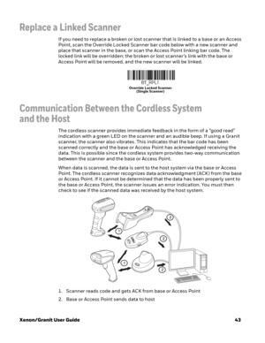 Page 63Xenon/Granit User Guide43
Replace a Linked Scanner
If you need to replace a broken or lost scanner that is linked to a base or an Access 
Point, scan the Override Locked Scanner bar code below with a new scanner and 
place that scanner in the base, or scan the Access Point linking bar code. The 
locked link will be overridden; the broken or lost scanner’s link with the base or 
Access Point will be removed, and the new scanner will be linked.
Communication Between the Cordless System 
and the Host
The...