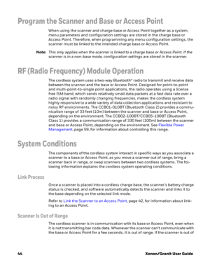 Page 6444Xenon/Granit User Guide
Program the Scanner and Base or Access Point
When using the scanner and charge base or Access Point together as a system, 
menu parameters and configuration settings are stored in the charge base or 
Access Point. Therefore, when programming any menu configuration settings, the 
scanner must be linked to the intended charge base or Access Point.
Note:This only applies when the scanner is linked to a charge base or Access Point. If the 
scanner is in a non-base mode,...