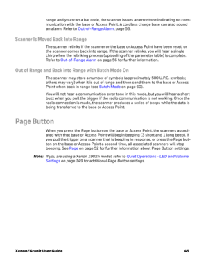Page 65Xenon/Granit User Guide45 range and you scan a bar code, the scanner issues an error tone indicating no com-
munication with the base or Access Point. A cordless charge base can also sound 
an alarm. Refer to Out-of-Range Alarm,page 56.
Scanner Is Moved Back Into Range
The scanner relinks if the scanner or the base or Access Point have been reset, or 
the scanner comes back into range. If the scanner relinks, you will hear a single 
chirp when the relinking process (uploading of the parameter table) is...