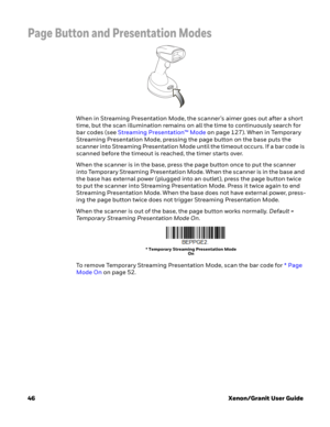 Page 6646Xenon/Granit User Guide
Page Button and Presentation Modes
When in Streaming Presentation Mode, the scanner’s aimer goes out after a short 
time, but the scan illumination remains on all the time to continuously search for 
bar codes (see Streaming Presentation™ Mode on page 127). When in Temporary 
Streaming Presentation Mode, pressing the page button on the base puts the 
scanner into Streaming Presentation Mode until the timeout occurs. If a bar code is 
scanned before the timeout is reached, the...