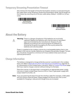 Page 67Xenon/Granit User Guide47
Temporary Streaming Presentation Timeout
Set a timeout for the length of time the illumination remains on and searching for 
bar codes when using Temporary Streaming Presentation Mode. Set the length for 
the timeout by scanning one of the bar codes below. Default = 10,000 ms (10 sec-
onds).
About the Battery
Power is supplied to the cordless scanner by a rechargeable battery that is inte-
grated in the scanner handle. Batteries are shipped only partially charged. The bat-
tery...