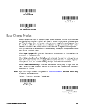 Page 71Xenon/Granit User Guide51
Base Charge Modes
When the base has both an external power supply (plugged into the auxiliary power 
port) and a host interface cable, it will draw its power from the external power sup-
ply. When the base does not have an external power supply, it draws its power from 
the interface cable. However, the scanner battery charges more slowly from a host 
interface cable than if auxiliary power were available. Using the following selec-
tions, you can specify whether the scanner...