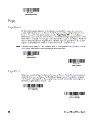 Page 7252Xenon/Granit User Guide
Page
Page Mode
By default, the paging button on the base or Access Point pages the scanners 
associated with that base or Access Point. If you want the paging button on your 
base or Access Point to be disabled, scan the Page Mode Off bar code, below. 
When Page Mode is off, the base or Access Point will no longer page scanners when 
the button is pressed. The red LED on the base or blue LED on the Access Point will 
remain lit to indicate that Page Mode is off. (This light will...