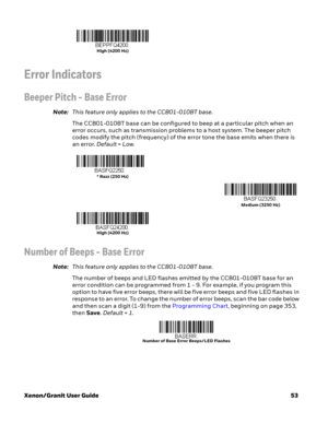 Page 73Xenon/Granit User Guide53
Error Indicators
Beeper Pitch - Base Error
Note:This feature only applies to the CCB01-010BT base.
The CCB01-010BT base can be configured to beep at a particular pitch when an 
error occurs, such as transmission problems to a host system. The beeper pitch 
codes modify the pitch (frequency) of the error tone the base emits when there is 
an error. Default = Low.
Number of Beeps - Base Error
Note:This feature only applies to the CCB01-010BT base.
The number of beeps and LED...