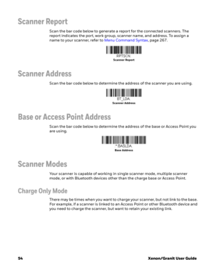 Page 7454Xenon/Granit User Guide
Scanner Report
Scan the bar code below to generate a report for the connected scanners. The 
report indicates the port, work group, scanner name, and address. To assign a 
name to your scanner, refer to Menu Command Syntax, page 267.
Scanner Address
Scan the bar code below to determine the address of the scanner you are using.
Base or Access Point Address
Scan the bar code below to determine the address of the base or Access Point you 
are using.
Scanner Modes
Your scanner is...