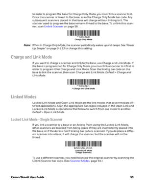 Page 75Xenon/Granit User Guide55 In order to program the base for Charge Only Mode, you must link a scanner to it. 
Once the scanner is linked to the base, scan the Charge Only Mode bar code. Any 
subsequent scanners placed in that base will charge without linking to it. The 
scanner used to program the base remains linked to the base. To unlink this scan-
ner, scan Unlink Scanner on page 56. 
Note:When in Charge Only Mode, the scanner periodically wakes up and beeps. See "Power 
Up Beeper" on page...