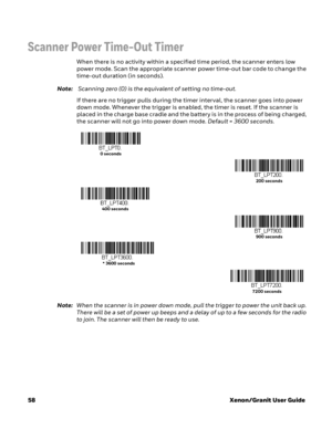Page 7858Xenon/Granit User Guide
Scanner Power Time-Out Timer
When there is no activity within a specified time period, the scanner enters low 
power mode. Scan the appropriate scanner power time-out bar code to change the 
time-out duration (in seconds).
Note: Scanning zero (0) is the equivalent of setting no time-out.
If there are no trigger pulls during the timer interval, the scanner goes into power 
down mode. Whenever the trigger is enabled, the timer is reset. If the scanner is 
placed in the charge base...