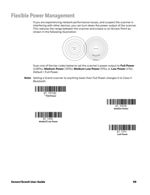 Page 79Xenon/Granit User Guide59
Flexible Power Management
If you are experiencing network performance issues, and suspect the scanner is 
interfering with other devices, you can turn down the power output of the scanner. 
This reduces the range between the scanner and a base or an Access Point as 
shown in the following illustration:
Scan one of the bar codes below to set the scanner’s power output to Full Power 
(100%), Medium Power (35%), Medium Low Power (5%), or Low Power (1%). 
Default = Full Power....