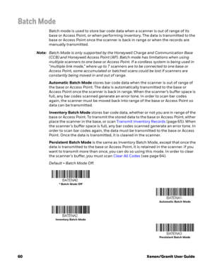Page 8060Xenon/Granit User Guide
Batch Mode
Batch mode is used to store bar code data when a scanner is out of range of its 
base or Access Point, or when performing inventory. The data is transmitted to the 
base or Access Point once the scanner is back in range or when the records are 
manually transmitted. 
Note:Batch Mode is only supported by the Honeywell Charge and Communication Base 
(CCB) and Honeywell Access Point (AP). Batch mode has limitations when using 
multiple scanners to one base or Access...