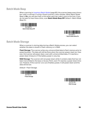 Page 81Xenon/Granit User Guide61
Batch Mode Beep
When scanning in Inventory Batch Mode (page 60), the scanner beeps every time a 
bar code is scanned. If using a Granit scanner, it also vibrates. When Batch Mode 
Beep is On, you will also hear a click when each bar code is sent to the host. If you 
do not want to hear these clicks, scan Batch Mode Beep Off. Default = Batch Mode 
Beep On.
Batch Mode Storage
When a scanner is storing data during a Batch Mode process, you can select 
whether the data is stored in...