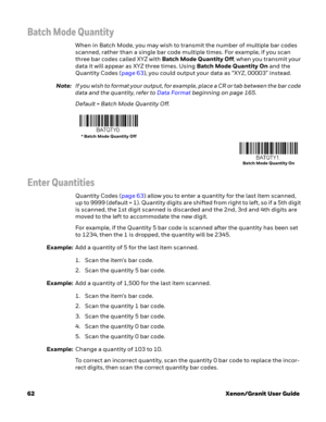 Page 8262Xenon/Granit User Guide
Batch Mode Quantity
When in Batch Mode, you may wish to transmit the number of multiple bar codes 
scanned, rather than a single bar code multiple times. For example, if you scan 
three bar codes called XYZ with Batch Mode Quantity Off, when you transmit your 
data it will appear as XYZ three times. Using Batch Mode Quantity On and the 
Quantity Codes (page 63), you could output your data as “XYZ, 00003” instead.
Note:If you wish to format your output, for example, place a CR or...