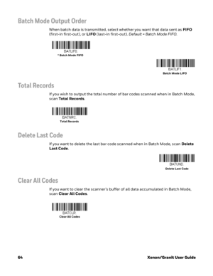 Page 8464Xenon/Granit User Guide
Batch Mode Output Order
When batch data is transmitted, select whether you want that data sent as FIFO 
(first-in first-out), or LIFO (last-in first-out). Default = Batch Mode FIFO.
Total Records
If you wish to output the total number of bar codes scanned when in Batch Mode, 
scan Total Records. 
Delete Last Code
If you want to delete the last bar code scanned when in Batch Mode, scan Delete 
Last Code.
Clear All Codes
If you want to clear the scanner’s buffer of all data...