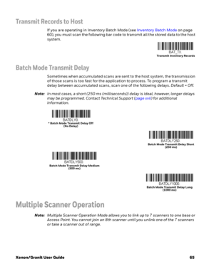 Page 85Xenon/Granit User Guide65
Transmit Records to Host
If you are operating in Inventory Batch Mode (see Inventory Batch Mode on page 
60), you must scan the following bar code to transmit all the stored data to the host 
system.
Batch Mode Transmit Delay
Sometimes when accumulated scans are sent to the host system, the transmission 
of those scans is too fast for the application to process. To program a transmit 
delay between accumulated scans, scan one of the following delays. Default = Off.
Note:In most...