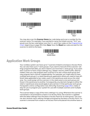 Page 87Xenon/Granit User Guide67 You may also scan the Scanner Name bar code below and scan a number for the 
scanner name. For example, if you wanted to name the linked scanner “312,” you 
would scan the bar code below, scan the 3, 1, and 2 bar codes on the Programming 
Chart, beginning on page 353, then Save. Scan the Reset bar code and wait for the 
scanner to relink to the base. 
Application Work Groups
Your cordless system can have up to 7 scanners linked to one base or Access Point. 
You can also have up...