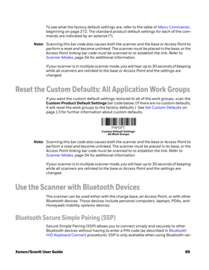 Page 89Xenon/Granit User Guide69 To see what the factory default settings are, refer to the table of Menu Commands, 
beginning on page 272. The standard product default settings for each of the com-
mands are indicated by an asterisk (*). 
Note:Scanning this bar code also causes both the scanner and the base or Access Point to 
perform a reset and become unlinked. The scanner must be placed in the base, or the 
Access Point linking bar code must be scanned to re-establish the link. Refer to 
Scanner Modes, page...