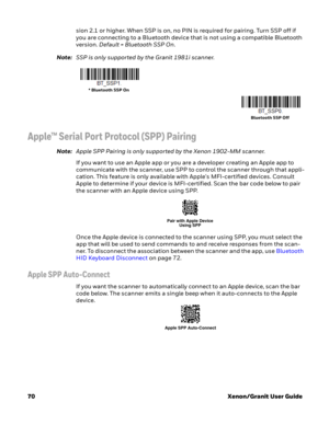 Page 9070Xenon/Granit User Guide sion 2.1 or higher. When SSP is on, no PIN is required for pairing. Turn SSP off if 
you are connecting to a Bluetooth device that is not using a compatible Bluetooth 
version. Default = Bluetooth SSP On. 
Note:SSP is only supported by the Granit 1981i scanner.
Apple™ Serial Port Protocol (SPP) Pairing
Note:Apple SPP Pairing is only supported by the Xenon 1902-MM scanner.
If you want to use an Apple app or you are a developer creating an Apple app to 
communicate with the...