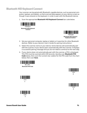 Page 91Xenon/Granit User Guide71
Bluetooth HID Keyboard Connect
Your scanner can be paired with Bluetooth-capable devices, such as personal com-
puters, laptops, and tablets, so that scanned data appears on your device screen as 
though it was entered on the keyboard. In order to pair with the Bluetooth device: 
1. Scan the appropriate Bluetooth HID Keyboard Connect bar code below. 
2. Set your personal computer, laptop or tablet so it searches for other Bluetooth 
devices. (Refer to your device’s User’s Guide...