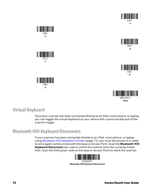 Page 9272Xenon/Granit User Guide
Virtual Keyboard
Once your scanner has been connected directly to an iPad, smart phone, or laptop, 
you can toggle the virtual keyboard on your device with a quick double pull of the 
scanner trigger. 
Bluetooth HID Keyboard Disconnect
If your scanner has been connected directly to an iPad, smart phone, or laptop 
using Bluetooth HID Keyboard Connect (page 71), you must disconnect it in order 
to once again communicate with the base or Access Point. Scan the Bluetooth HID...