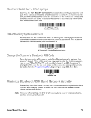 Page 93Xenon/Granit User Guide73
Bluetooth Serial Port - PCs/Laptops
Scanning the Non-Base BT Connection bar code below unlinks your scanner and 
puts it into a discoverable state. Once the scanner searches for and connects with 
a Bluetooth host, the scanner stores the connection to the host device address and 
switches virtual COM ports. This allows the scanner to automatically relink to the 
host if the connection is lost.
PDAs/Mobility Systems Devices
You may also use the scanner with a PDA or a Honeywell...