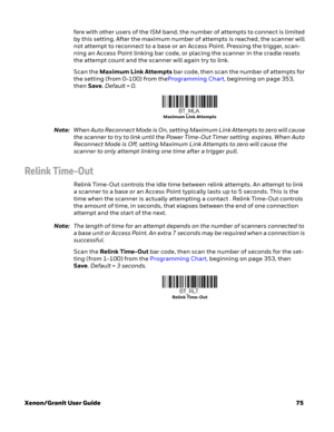 Page 95Xenon/Granit User Guide75 fere with other users of the ISM band, the number of attempts to connect is limited 
by this setting. After the maximum number of attempts is reached, the scanner will 
not attempt to reconnect to a base or an Access Point. Pressing the trigger, scan-
ning an Access Point linking bar code, or placing the scanner in the cradle resets 
the attempt count and the scanner will again try to link. 
Scan the Maximum Link Attempts bar code, then scan the number of attempts for 
the...