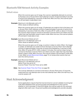 Page 9676Xenon/Granit User Guide
Bluetooth/ISM Network Activity Examples
Default values
When the scanner goes out of range, the scanner repeatedly attempts to connect 
to the base unit or Access Point. Each attempt consists of approximately 5 seconds 
of active time followed by 3 seconds of idle time. After one hour, the scanner pow-
ers off and batch mode data is lost.
Example:Maximum Link Attempts set to 15
Other values at default setting
When the scanner goes out of range, 15 attempts are made to link to the...